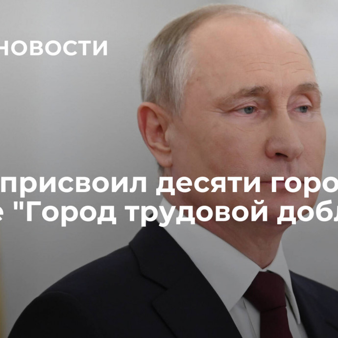 Путин присвоил десяти городам звание 