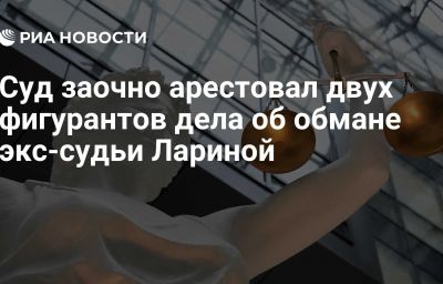 Суд заочно арестовал двух фигурантов дела об обмане экс-судьи Лариной