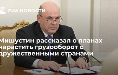 Мишустин рассказал о планах нарастить грузооборот с дружественными странами