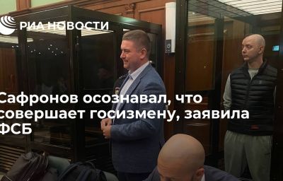 Сафронов осознавал, что совершает госизмену, заявила ФСБ