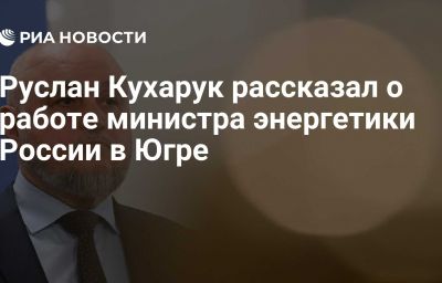 Руслан Кухарук рассказал о работе министра энергетики России в Югре