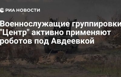 Военнослужащие группировки "Центр" активно применяют роботов под Авдеевкой