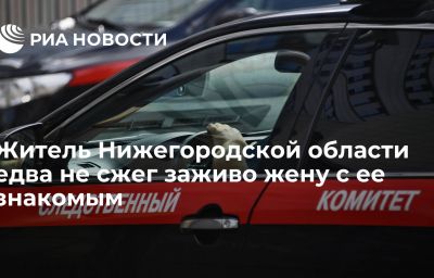 Житель Нижегородской области едва не сжег заживо жену с ее знакомым