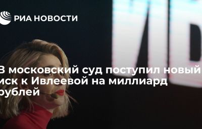 В московский суд поступил новый иск к Ивлеевой на миллиард рублей