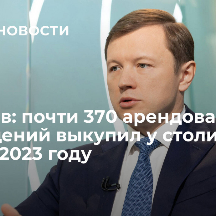 Ефимов: почти 370 арендованных помещений выкупил у столицы МСБ в 2023 году