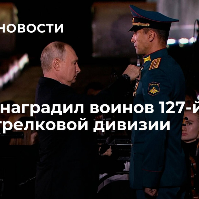 Путин наградил воинов 127-й мотострелковой дивизии