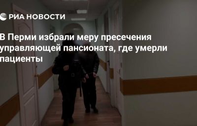 В Перми избрали меру пресечения управляющей пансионата, где умерли пациенты