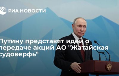 Путину представят идеи о передаче акций АО "Жатайская судоверфь"