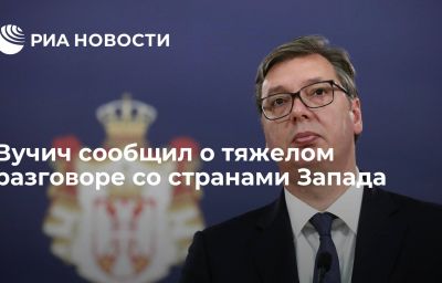 Вучич сообщил о тяжелом разговоре со странами Запада