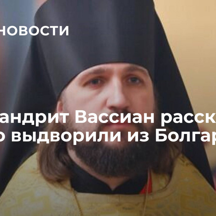 Архимандрит Вассиан рассказал, как его выдворили из Болгарии