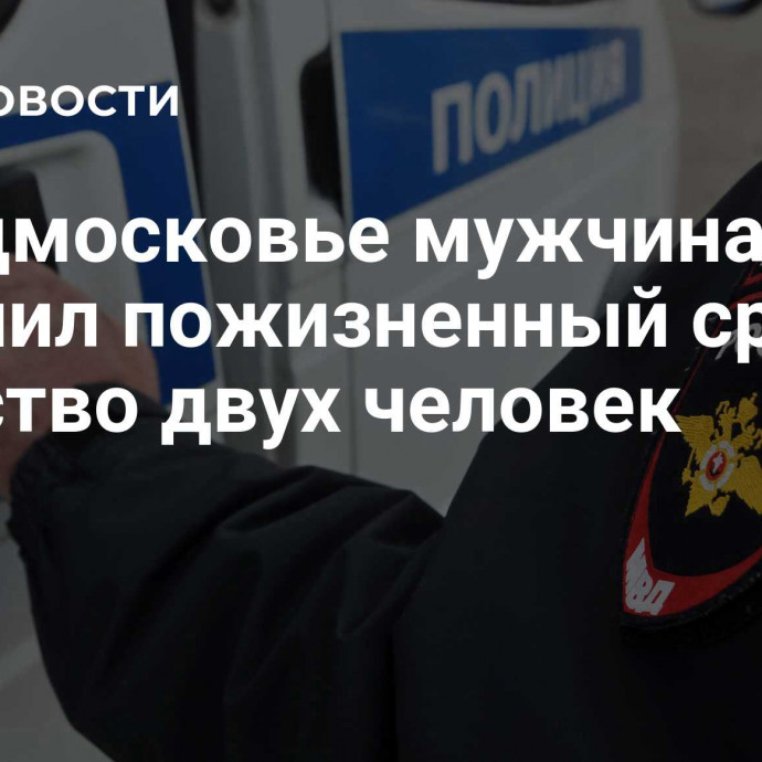 В Подмосковье мужчина получил пожизненный срок за убийство двух человек