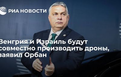 Венгрия и Израиль будут совместно производить дроны, заявил Орбан