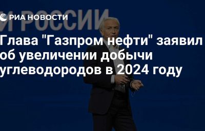 Глава "Газпром нефти" заявил об увеличении добычи углеводородов в 2024 году