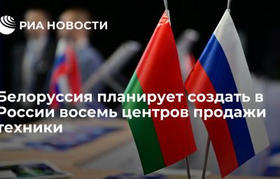 Белоруссия планирует создать в России восемь центров продажи техники