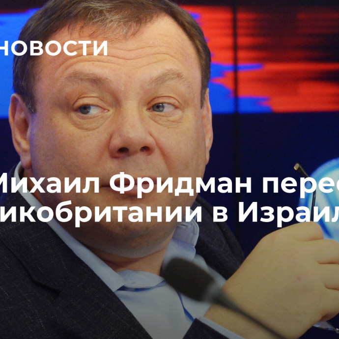 СМИ: Михаил Фридман переехал из Великобритании в Израиль