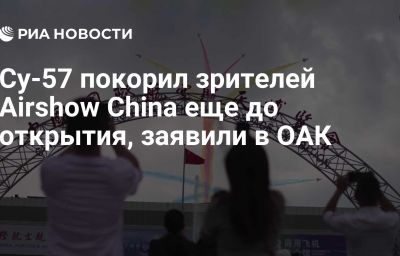 Су-57 покорил зрителей Airshow China еще до открытия, заявили в ОАК