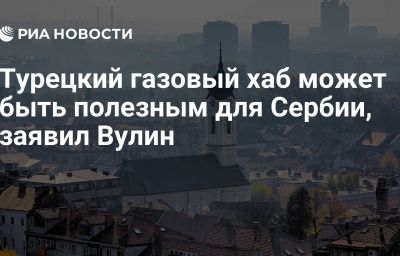 Турецкий газовый хаб может быть полезным для Сербии, заявил Вулин