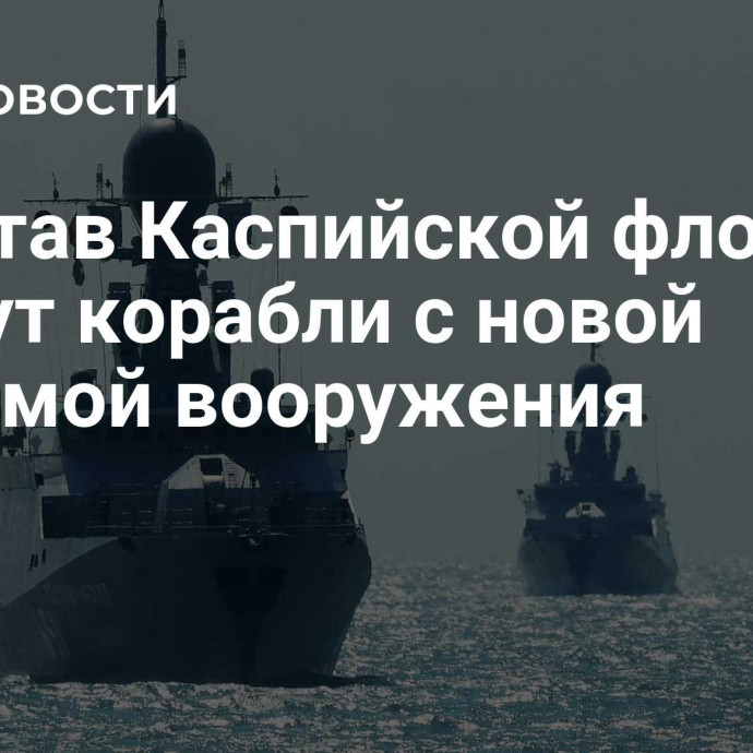 В состав Каспийской флотилии войдут корабли с новой системой вооружения