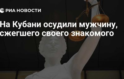 На Кубани осудили мужчину, сжегшего своего знакомого