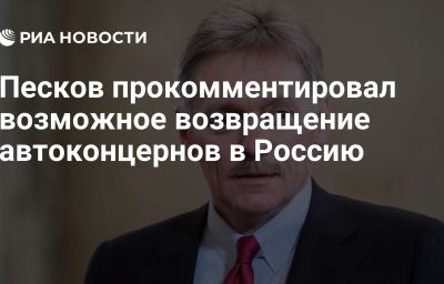 Песков прокомментировал возможное возвращение автоконцернов в Россию