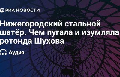 Нижегородский стальной шатёр. Чем пугала и изумляла ротонда Шухова