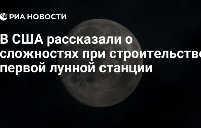 В США рассказали о сложностях при строительстве первой лунной станции