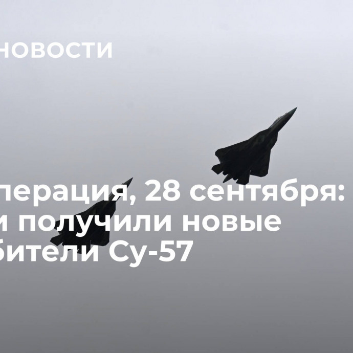 Спецоперация, 28 сентября: ВКС России получили новые истребители Су-57