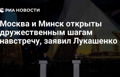 Москва и Минск открыты дружественным шагам навстречу, заявил Лукашенко