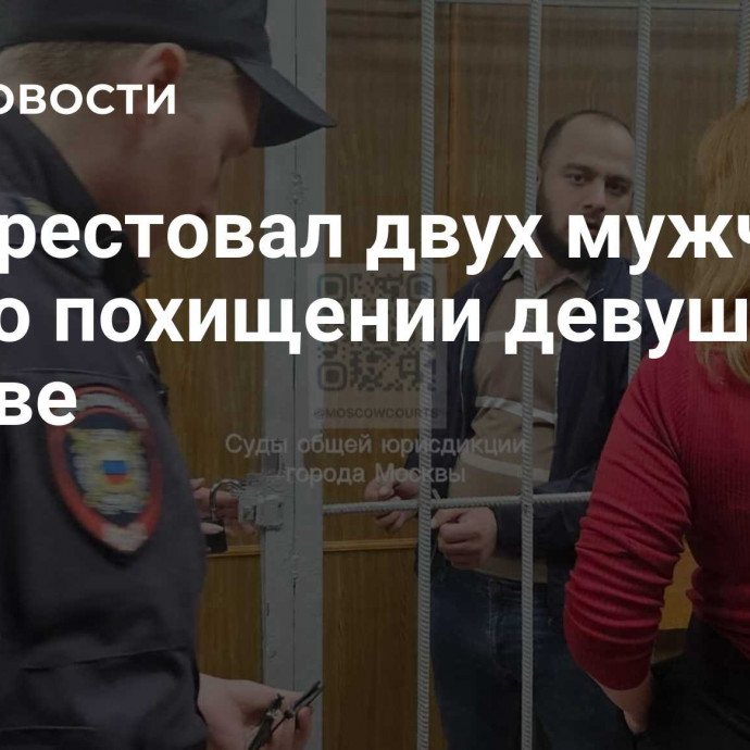 Суд арестовал двух мужчин по делу о похищении девушек в Москве