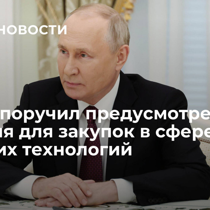 Путин поручил предусмотреть условия для закупок в сфере высоких технологий