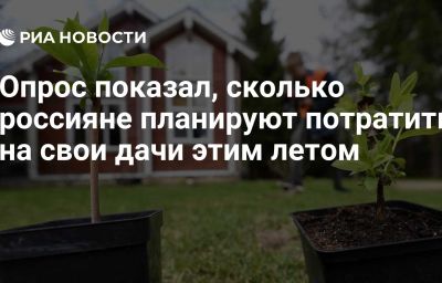 Опрос показал, сколько россияне планируют потратить на свои дачи этим летом