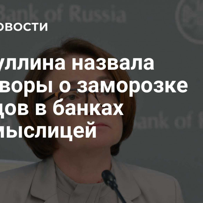 Набиуллина назвала разговоры о заморозке вкладов в банках бессмыслицей