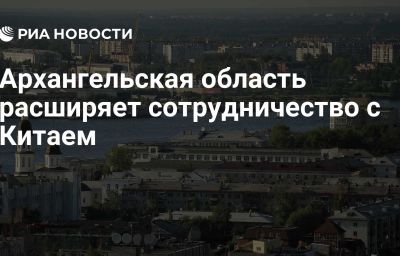 Архангельская область расширяет сотрудничество с Китаем