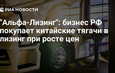 "Альфа-Лизинг": бизнес РФ покупает китайские тягачи в лизинг при росте цен