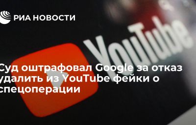 Суд оштрафовал Google за отказ удалить из YouTube фейки о спецоперации