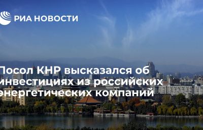 Посол КНР высказался об инвестициях из российских энергетических компаний