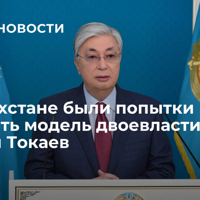 В Казахстане были попытки навязать модель двоевластия, заявил Токаев