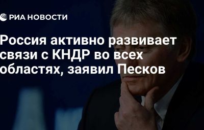 Россия активно развивает связи с КНДР во всех областях, заявил Песков