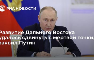 Развитие Дальнего Востока удалось сдвинуть с мертвой точки, заявил Путин