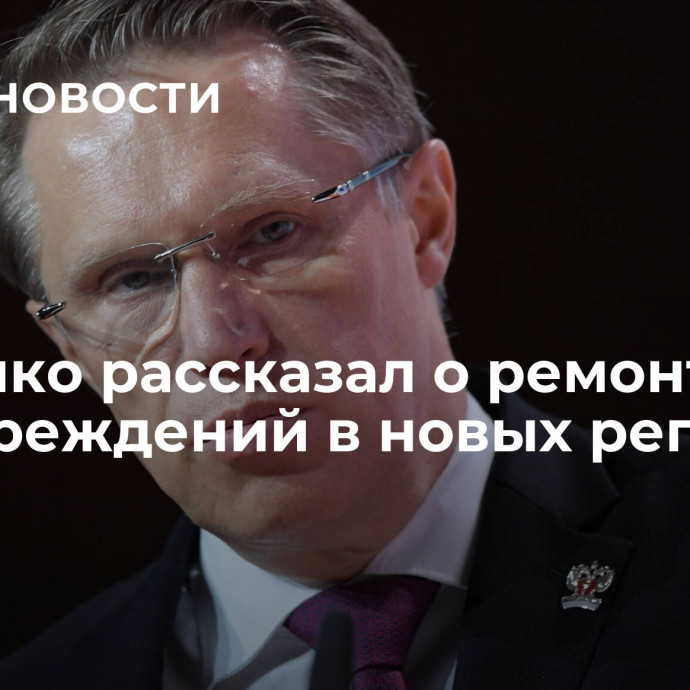 Мурашко рассказал о ремонте медучреждений в новых регионах