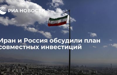 Иран и Россия обсудили план совместных инвестиций