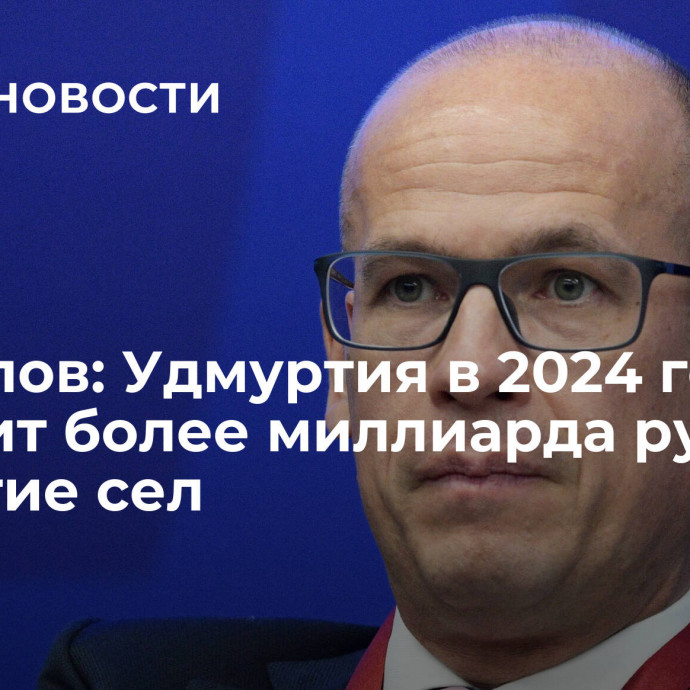 Бречалов: Удмуртия в 2024 году получит более миллиарда руб на развитие сел