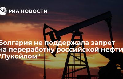 Болгария не поддержала запрет на переработку российской нефти "Лукойлом"