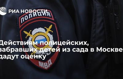 Действиям полицейских, забравших детей из сада в Москве, дадут оценку