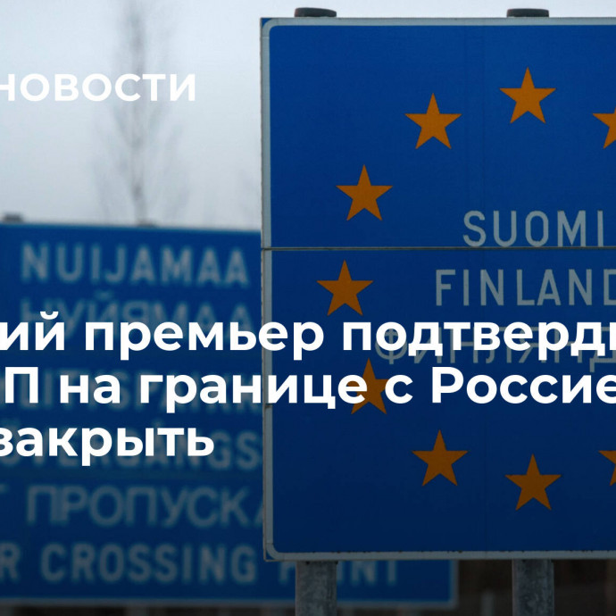 Финский премьер подтвердил, что все КПП на границе с Россией могут закрыть