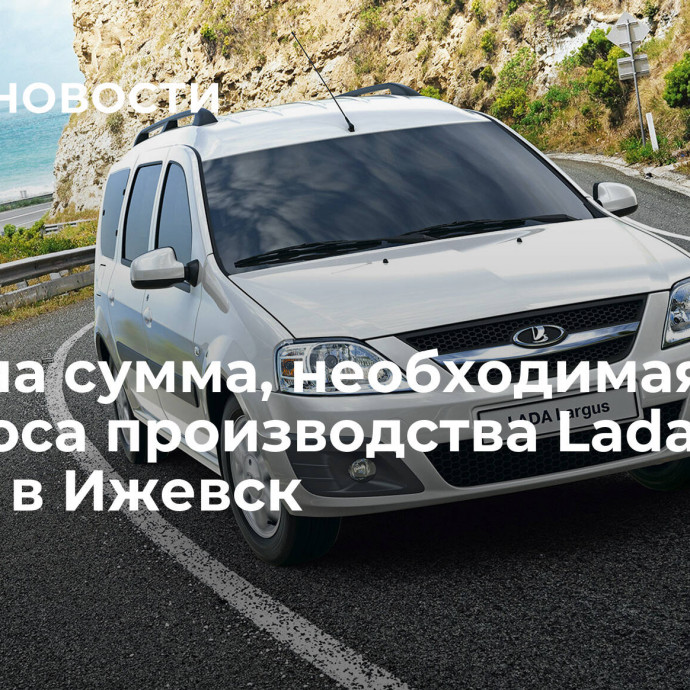 Названа сумма, необходимая для переноса производства Lada Largus в Ижевск