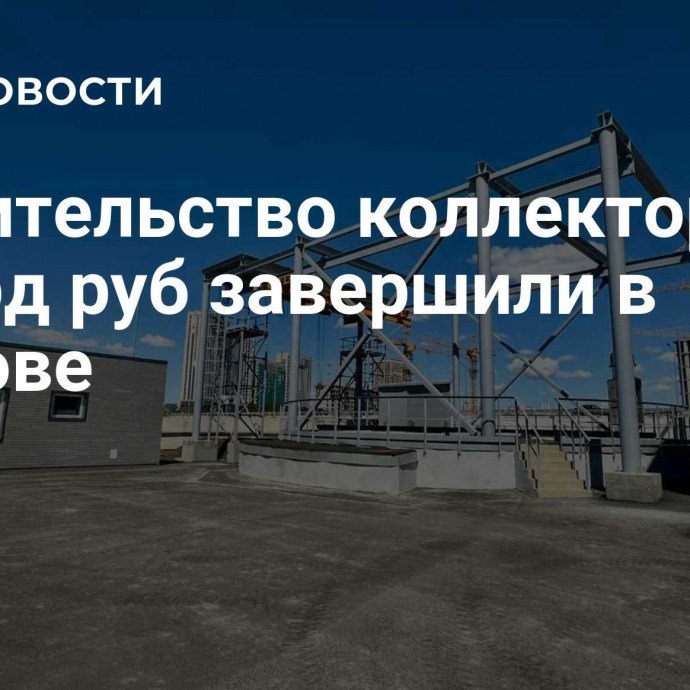 Строительство коллектора за 8 млрд руб завершили в Ростове