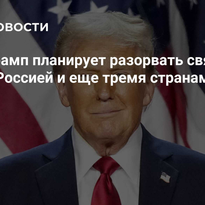 СМИ: Трамп планирует разорвать связи между Россией и еще тремя странами