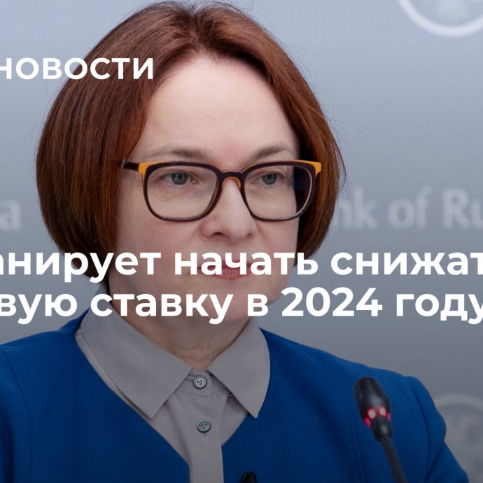 ЦБ планирует начать снижать ключевую ставку в 2024 году