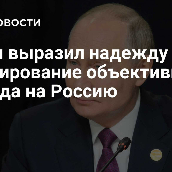 Путин выразил надежду на формирование объективного взгляда на Россию